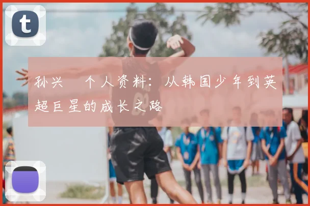 孙兴慜个人资料：从韩国少年到英超巨星的成长之路