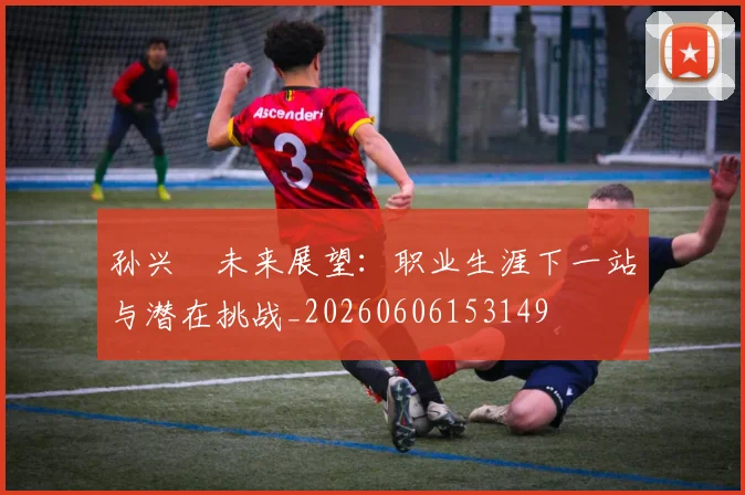 孙兴慜未来展望：职业生涯下一站与潜在挑战_20260606153149