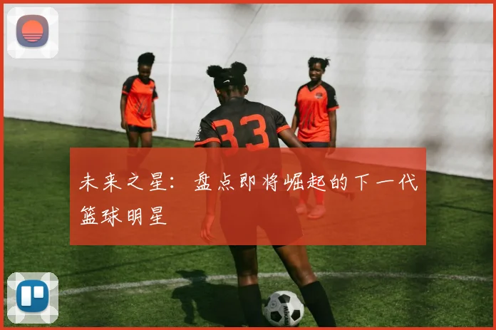 未来之星：盘点即将崛起的下一代篮球明星