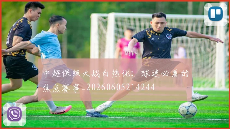 中超保级大战白热化：球迷必看的焦点赛事_20260605214244
