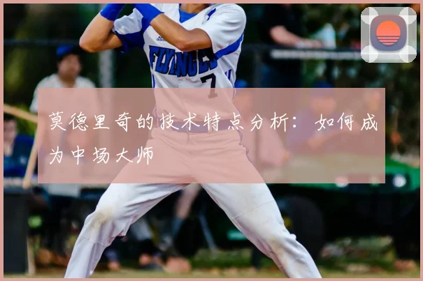 莫德里奇的技术特点分析：如何成为中场大师
