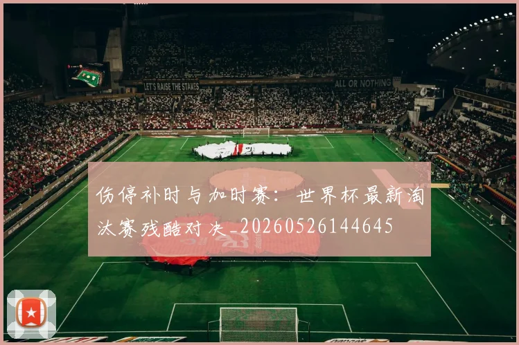 伤停补时与加时赛：世界杯最新淘汰赛残酷对决_20260526144645