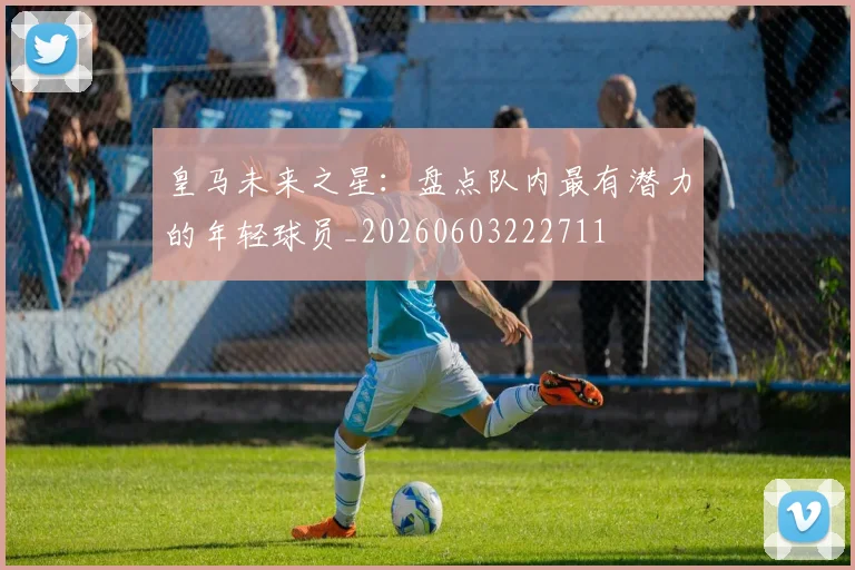 皇马未来之星：盘点队内最有潜力的年轻球员_20260603222711