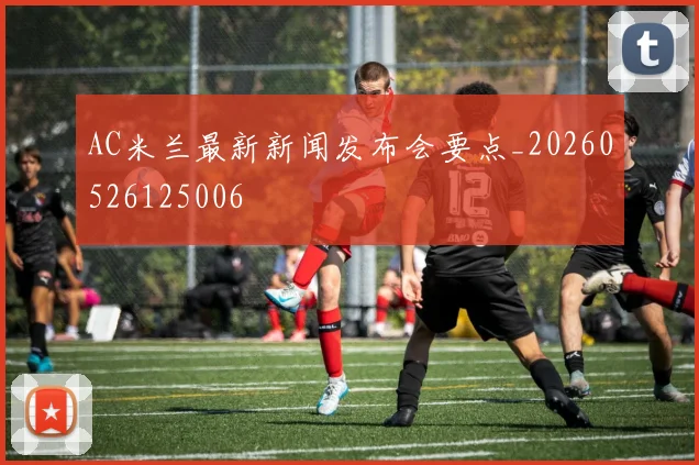 AC米兰最新新闻发布会要点_20260526125006