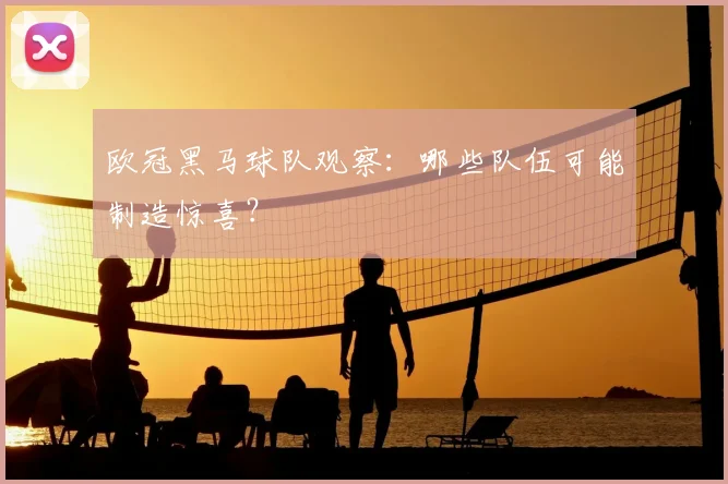 欧冠黑马球队观察：哪些队伍可能制造惊喜？